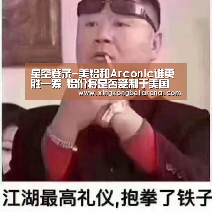 星空登录-美铝和Arconic谁更胜一筹 铝价将是否受制于美国(图1) 星空竞猜